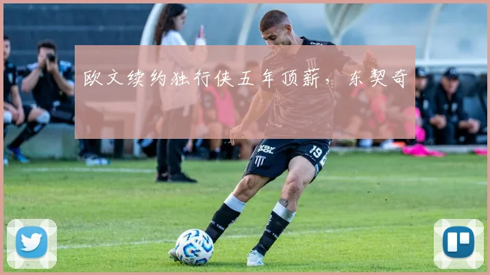 欧文续约独行侠五年顶薪，东契奇