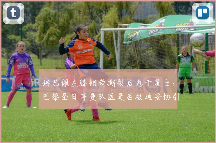 姆巴佩左膝韧带撕裂后急于复出，巴黎圣日耳曼队医是否被迫妥协引争议