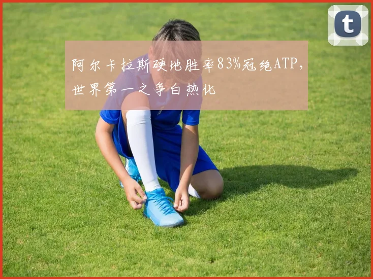 阿尔卡拉斯硬地胜率83%冠绝ATP，世界第一之争白热化