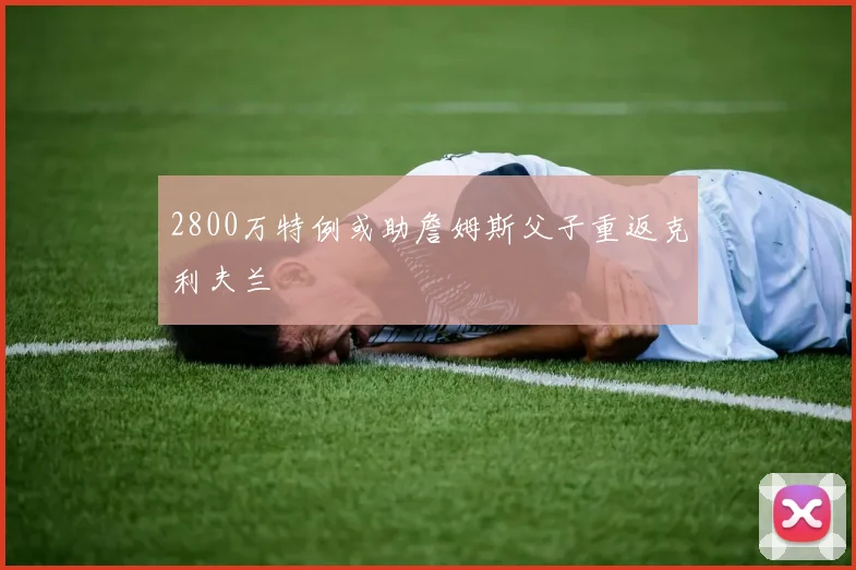 2800万特例或助詹姆斯父子重返克利夫兰
