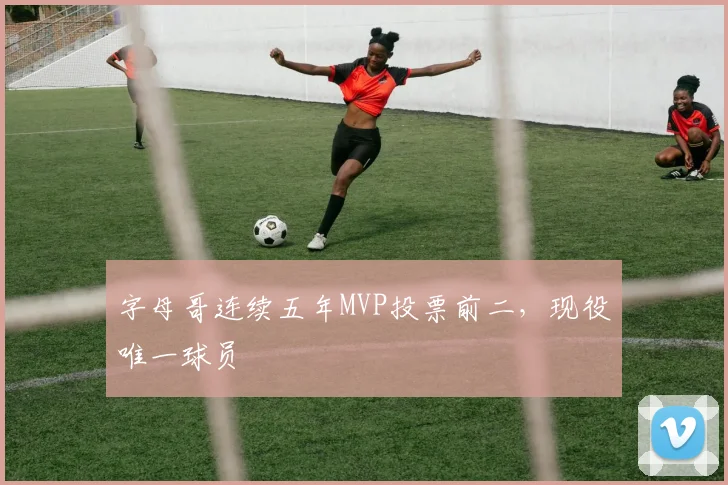 字母哥连续五年MVP投票前二，现役唯一球员