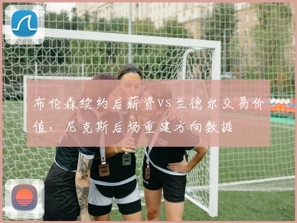 布伦森续约后薪资vs兰德尔交易价值，尼克斯后场重建方向数据