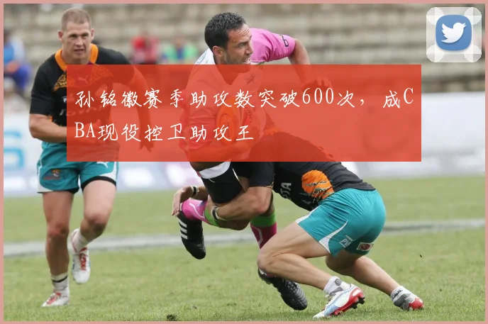 孙铭徽赛季助攻数突破600次，成CBA现役控卫助攻王